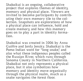 Shabaikai is an ongoing, collaborative project that explores themes of identity, memory and physical place. Viewers are invited to become participants by contributing their own memory snapshot to the archives. Snapshots are explorations of how a physical place can influence, hold and create memory, and how this memory goes on to play a part in identity formation. Shabaikai was created in 2006 by Anna Guiffre and Jordy Jensky. Shabaikai is the Pomo Indian word for "long snake," and also what these indigenous peoples called the Russian River, which runs through Sonoma County in Northern California. Shabaikai not only represents a physical place, but it also symbolizes how memory and identity move organically through the physical realm, much as a snake navigates the forest floor. 