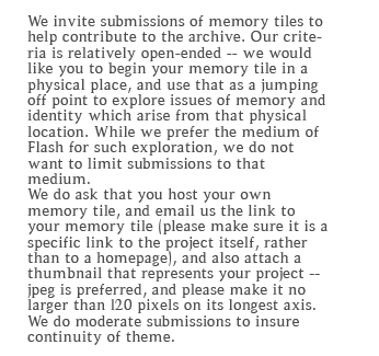 We invite submissions of memory tiles to help contribute to the archive. Our criteria is relatively open-ended – we would like you to begin your memory tile in a physical place, and use that as a jumping off point to explore issues of memory and identity which arise from that physical location. While we prefer the medium of Flash for such exploration, we do not want to limit submissions to that medium.