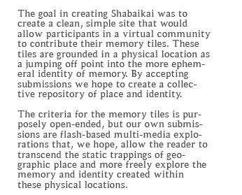 The goal in creating Shabaikai was to create a clean, simple site that would allow participants in a virtual community to contribute their memory tiles. These tiles are grounded in a physical location as a jumping off point into the more ephemeral identity of memory. By accepting submissions we hope to create a collective repository of place and identity.